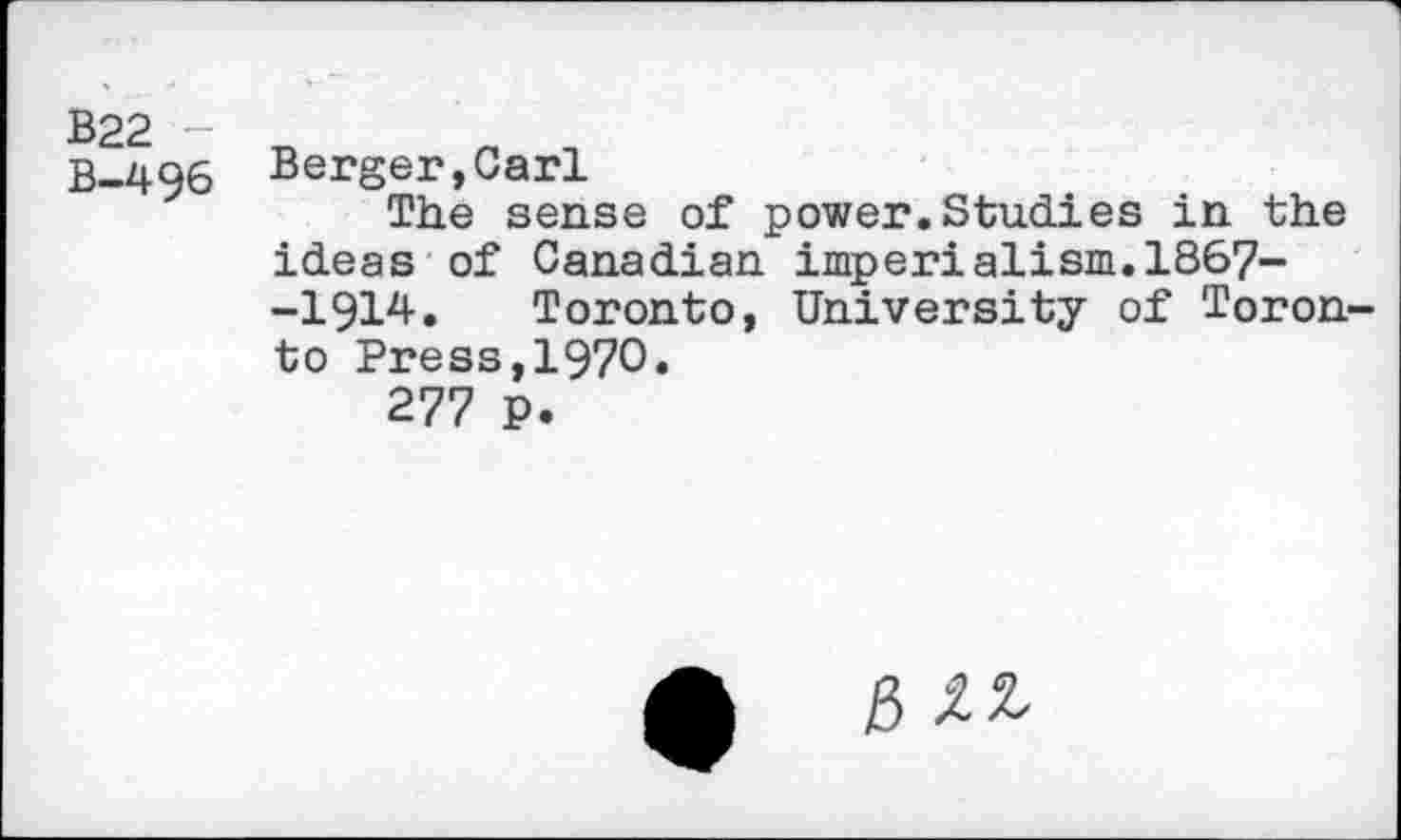 ﻿B22 B-496
Berger,Carl
The sense of power.Studies in the ideas of Canadian imperialism.1867--1914. Toronto, University of Toronto Press,1970.
277 P.